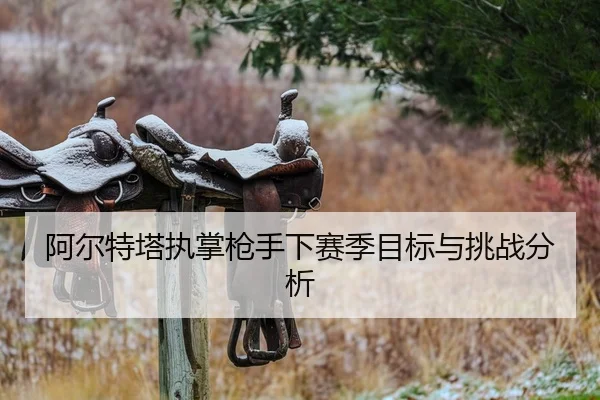 阿尔特塔执掌枪手下赛季目标与挑战分析